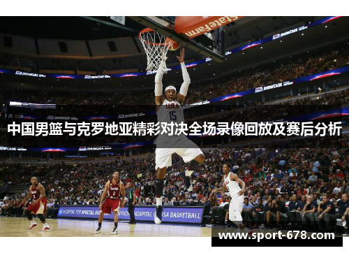 中国男篮与克罗地亚精彩对决全场录像回放及赛后分析 中国男篮与克罗地亚精彩对决全场录像回放及赛后分析