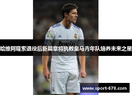哈维阿隆索退役后新篇章将执教皇马青年队培养未来之星 哈维阿隆索退役后新篇章将执教皇马青年队培养未来之星
